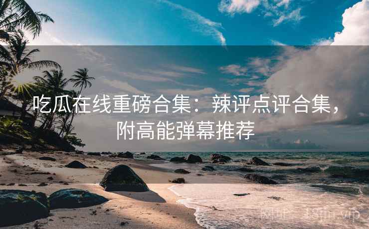 吃瓜在线重磅合集：辣评点评合集，附高能弹幕推荐