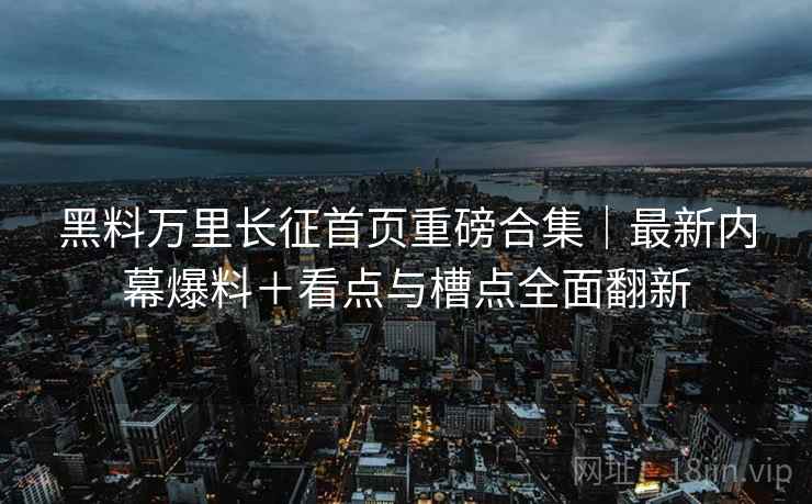 黑料万里长征首页重磅合集｜最新内幕爆料＋看点与槽点全面翻新  第2张
