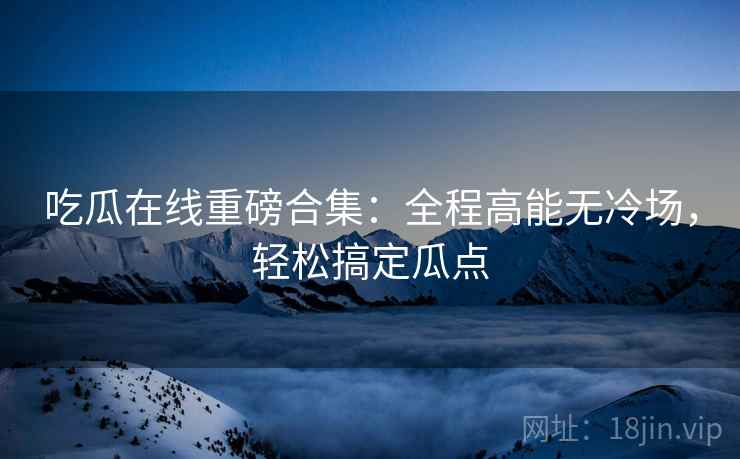 吃瓜在线重磅合集：全程高能无冷场，轻松搞定瓜点  第2张