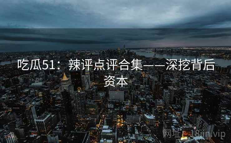 吃瓜51：辣评点评合集——深挖背后资本  第2张