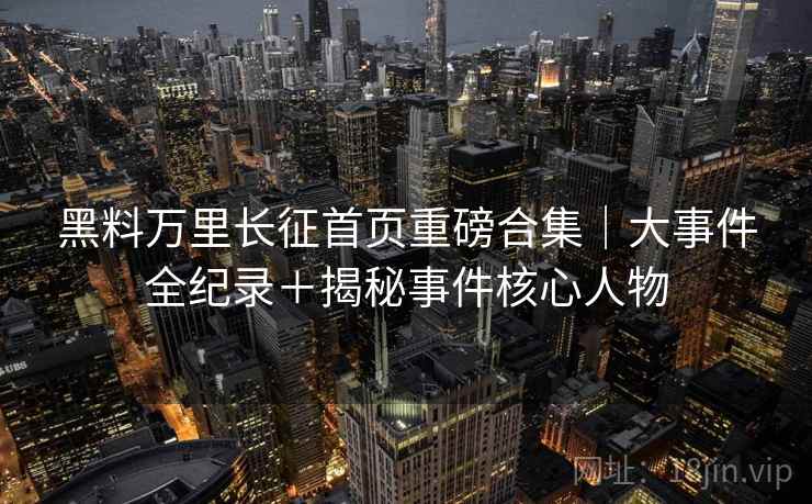黑料万里长征首页重磅合集｜大事件全纪录＋揭秘事件核心人物