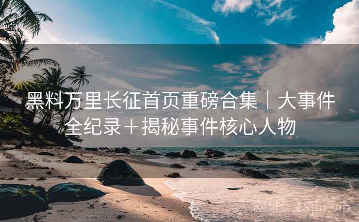 黑料万里长征首页重磅合集｜大事件全纪录＋揭秘事件核心人物  第2张