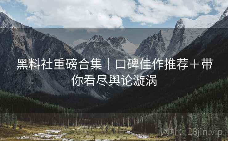 黑料社重磅合集｜口碑佳作推荐＋带你看尽舆论漩涡