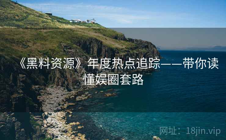 《黑料资源》年度热点追踪——带你读懂娱圈套路