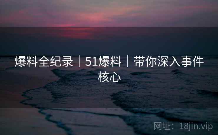 爆料全纪录｜51爆料｜带你深入事件核心