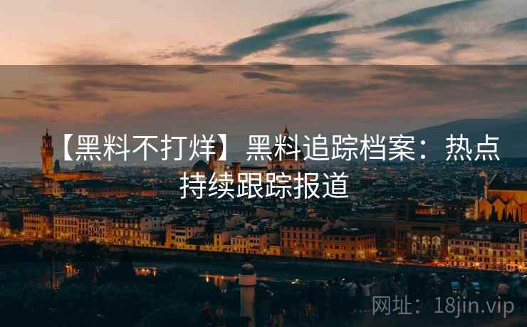 【黑料不打烊】黑料追踪档案：热点持续跟踪报道