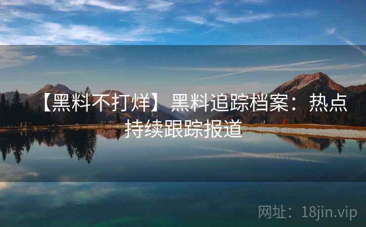 【黑料不打烊】黑料追踪档案：热点持续跟踪报道