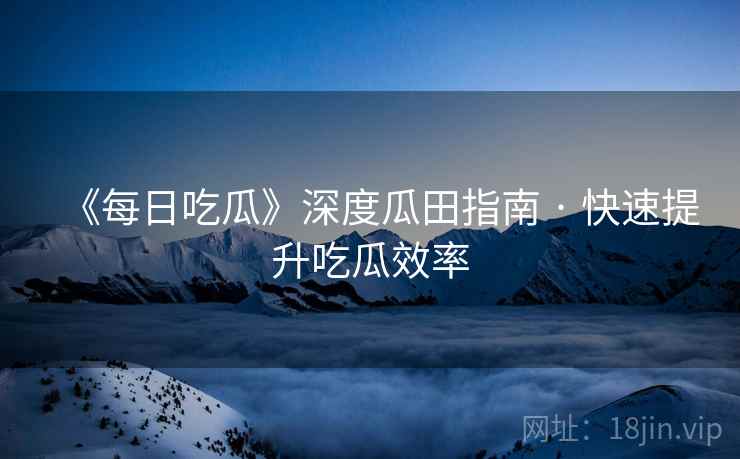 《每日吃瓜》深度瓜田指南 · 快速提升吃瓜效率