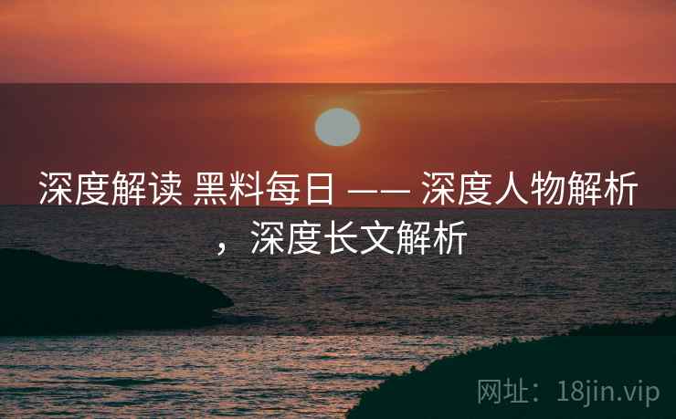 深度解读 黑料每日 —— 深度人物解析，深度长文解析