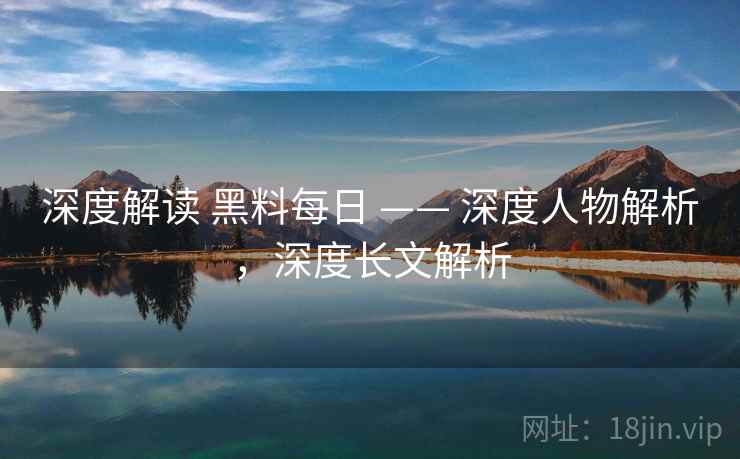 深度解读 黑料每日 —— 深度人物解析，深度长文解析