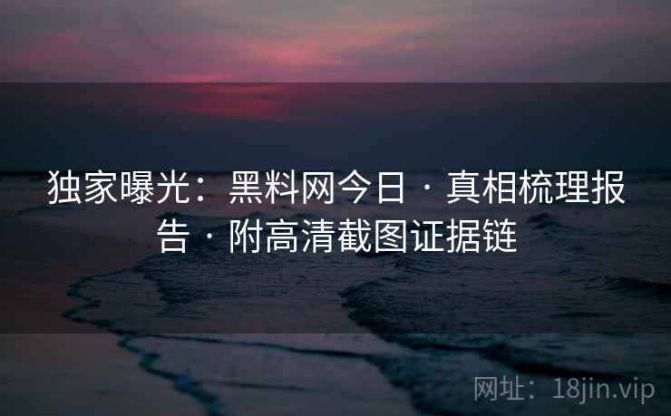 独家曝光：黑料网今日 · 真相梳理报告 · 附高清截图证据链