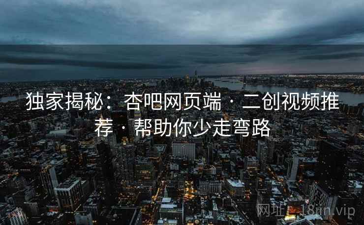 独家揭秘：杏吧网页端 · 二创视频推荐 · 帮助你少走弯路