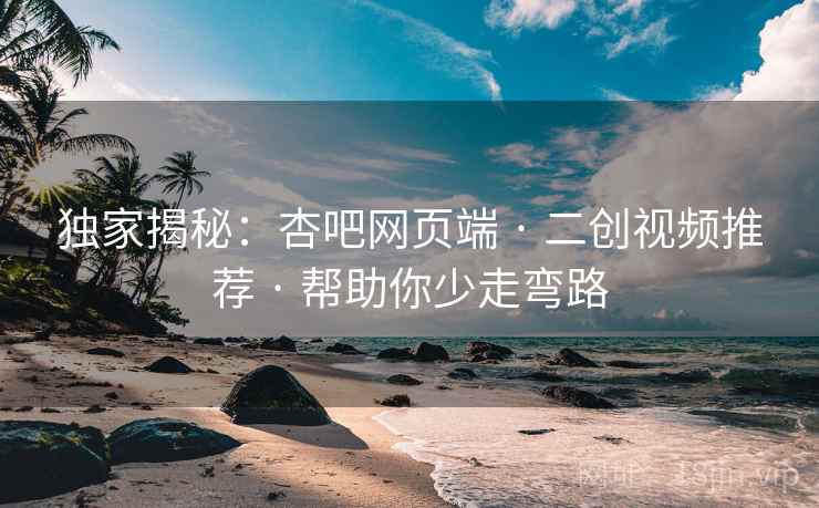 独家揭秘：杏吧网页端 · 二创视频推荐 · 帮助你少走弯路