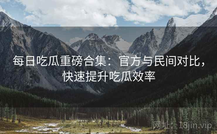 每日吃瓜重磅合集：官方与民间对比，快速提升吃瓜效率