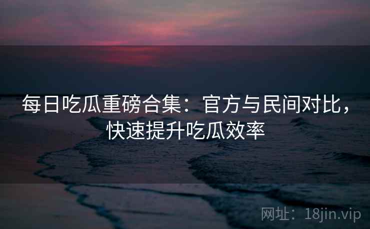 每日吃瓜重磅合集：官方与民间对比，快速提升吃瓜效率