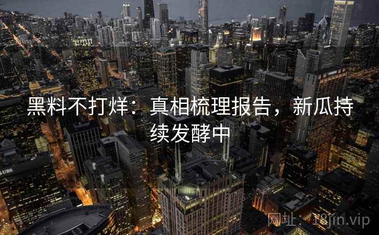 黑料不打烊：真相梳理报告，新瓜持续发酵中  第1张